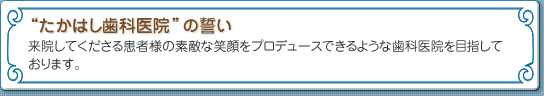 “たかはし歯科医院”の誓い　来院してくださる患者様の素敵な笑顔をプロデュースできるような歯科医院を目指しております。